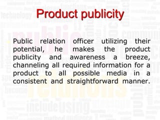 Product publicity

   Public relation officer utilizing their
    potential, he makes the product
    publicity and awareness a breeze,
    channeling all required information for a
    product to all possible media in a
    consistent and straightforward manner.
 