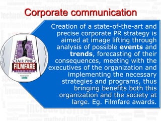 Corporate communication
     Creation of a state-of-the-art and
       precise corporate PR strategy is
        aimed at image lifting through
      analysis of possible events and
            trends, forecasting of their
      consequences, meeting with the
    executives of the organization and
           implementing the necessary
         strategies and programs, thus
              bringing benefits both this
        organization and the society at
             large. Eg. Filmfare awards.
 