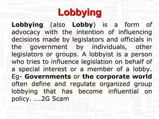 Lobbying
   Lobbying (also Lobby) is a form of
    advocacy with the intention of influencing
    decisions made by legislators and officials in
    the government by individuals, other
    legislators or groups. A lobbyist is a person
    who tries to influence legislation on behalf of
    a special interest or a member of a lobby.
    Eg- Governments or the corporate world
    often define and regulate organized group
    lobbying that has become influential on
    policy. ….2G Scam
 