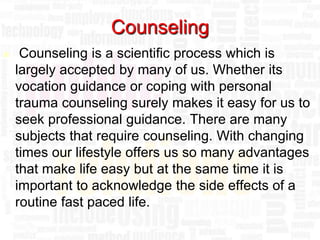 Counseling
    Counseling is a scientific process which is
    largely accepted by many of us. Whether its
    vocation guidance or coping with personal
    trauma counseling surely makes it easy for us to
    seek professional guidance. There are many
    subjects that require counseling. With changing
    times our lifestyle offers us so many advantages
    that make life easy but at the same time it is
    important to acknowledge the side effects of a
    routine fast paced life.
 