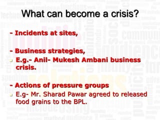 What can become a crisis?
- Incidents at sites,

- Business strategies,
 E.g.- Anil- Mukesh Ambani business

  crisis.

- Actions of pressure groups
 E.g- Mr. Sharad Pawar agreed to released
  food grains to the BPL.
 