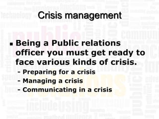 Crisis management

   Being a Public relations
    officer you must get ready to
    face various kinds of crisis.
    - Preparing for a crisis
    - Managing a crisis
    - Communicating in a crisis
 