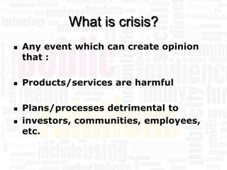 What is crisis?
   Any event which can create opinion
    that :

   Products/services are harmful

   Plans/processes detrimental to
   investors, communities, employees,
    etc.
 