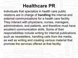 Healthcare PR
   Individuals that specialize in health care public
    relations are in charge of handling the internal and
    external communications for a health care facility.
    They interact with physicians, nurses, managers,
    administrators, and patients, and therefore must have
    excellent communication skills. Some of their
    responsibilities include writing for internal publications
    such as newsletters, handling calls from the media,
    as well as writing and creating various material that
    promote the services offered at that facility.
 