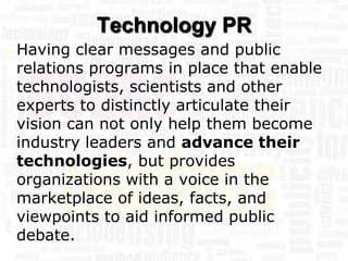 Technology PR
   Having clear messages and public
    relations programs in place that enable
    technologists, scientists and other
    experts to distinctly articulate their
    vision can not only help them become
    industry leaders and advance their
    technologies, but provides
    organizations with a voice in the
    marketplace of ideas, facts, and
    viewpoints to aid informed public
    debate.
 