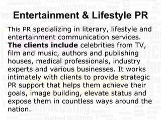 Entertainment & Lifestyle PR
   This PR specializing in literary, lifestyle and
    entertainment communication services.
    The clients include celebrities from TV,
    film and music, authors and publishing
    houses, medical professionals, industry
    experts and various businesses. It works
    intimately with clients to provide strategic
    PR support that helps them achieve their
    goals, image building, elevate status and
    expose them in countless ways around the
    nation.
 