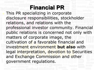 Financial PR
   This PR specializing in corporate
    disclosure responsibilities, stockholder
    relations, and relations with the
    professional investor community. Financial
    public relations is concerned not only with
    matters of corporate image, the
    cultivation of a favorable financial and
    investment environment but also with
    legal interpretation, devotion to Securities
    and Exchange Commission and other
    government regulations.
 