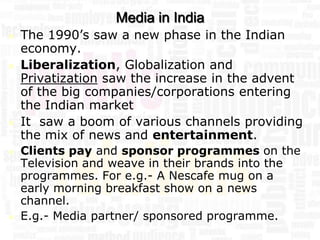Media in India
   The 1990’s saw a new phase in the Indian
    economy.
   Liberalization, Globalization and
    Privatization saw the increase in the advent
    of the big companies/corporations entering
    the Indian market
   It saw a boom of various channels providing
    the mix of news and entertainment.
   Clients pay and sponsor programmes on the
    Television and weave in their brands into the
    programmes. For e.g.- A Nescafe mug on a
    early morning breakfast show on a news
    channel.
   E.g.- Media partner/ sponsored programme.
 