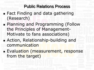 Public Relations Process
   Fact Finding and data gathering
    (Research)
   Planning and Programming (Follow
    the Principles of Management-
    Motivate to fans associations)
   Action, Relationship-building and
    communication
   Evaluation (measurement, response
    from the target)
 