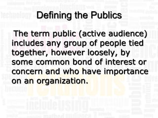 Defining the Publics
 The term public (active audience)
includes any group of people tied
together, however loosely, by
some common bond of interest or
concern and who have importance
on an organization.
 