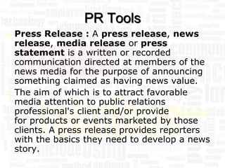 PR Tools
   Press Release : A press release, news
    release, media release or press
    statement is a written or recorded
    communication directed at members of the
    news media for the purpose of announcing
    something claimed as having news value.
   The aim of which is to attract favorable
    media attention to public relations
    professional's client and/or provide publicity
    for products or events marketed by those
    clients. A press release provides reporters
    with the basics they need to develop a news
    story.
 