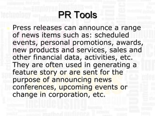 PR Tools
   Press releases can announce a range
    of news items such as: scheduled
    events, personal promotions, awards,
    new products and services, sales and
    other financial data, activities, etc.
    They are often used in generating a
    feature story or are sent for the
    purpose of announcing news
    conferences, upcoming events or
    change in corporation, etc.
 