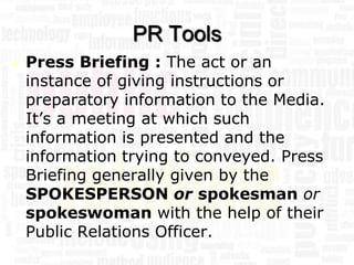 PR Tools
   Press Briefing : The act or an
    instance of giving instructions or
    preparatory information to the Media.
    It’s a meeting at which such
    information is presented and the
    information trying to conveyed. Press
    Briefing generally given by the
    SPOKESPERSON or spokesman or
    spokeswoman with the help of their
    Public Relations Officer.
 