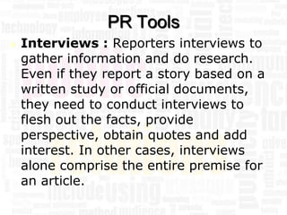 PR Tools
   Interviews : Reporters interviews to
    gather information and do research.
    Even if they report a story based on a
    written study or official documents,
    they need to conduct interviews to
    flesh out the facts, provide
    perspective, obtain quotes and add
    interest. In other cases, interviews
    alone comprise the entire premise for
    an article.
 