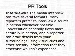 PR Tools
   Interviews : The media interview
    can take several formats. Many
    reporters prefer to interview a source
    in person whenever possible.
    Conversation generally flows more
    naturally in person, and a reporter
    can draw details from your
    surroundings using visual cues and
    other sensory information that they
    otherwise wouldn’t experience.
 