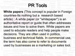 PR Tools
   White papers (This concept is popular in Foreign
    countries-Its nothing but a research based
    article) : A white paper (or "whitepaper") is an
    authoritative report or guide that often addresses
    issues and how to solve them. White papers are
    used to educate readers and help people make
    decisions. They are often used in politics,
    business and technical fields. In commercial use,
    the term has also come to refer to documents
    used by businesses as a marketing or sales tool.

                                                   39
 