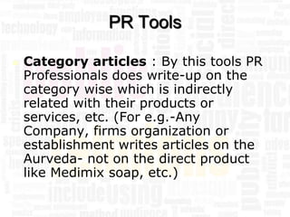 PR Tools

   Category articles : By this tools PR
    Professionals does write-up on the
    category wise which is indirectly
    related with their products or
    services, etc. (For e.g.-Any
    Company, firms organization or
    establishment writes articles on the
    Aurveda- not on the direct product
    like Medimix soap, etc.)
 