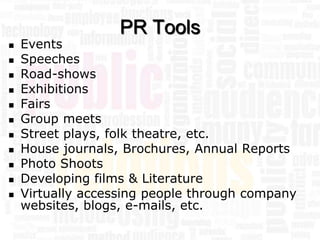 PR Tools
   Events
   Speeches
   Road-shows
   Exhibitions
   Fairs
   Group meets
   Street plays, folk theatre, etc.
   House journals, Brochures, Annual Reports
   Photo Shoots
   Developing films & Literature
   Virtually accessing people through company
    websites, blogs, e-mails, etc.
 