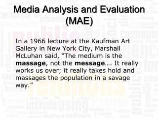 Media Analysis and Evaluation
               (MAE)

   In a 1966 lecture at the Kaufman Art
    Gallery in New York City, Marshall
    McLuhan said, “The medium is the
    massage, not the message…. It really
    works us over; it really takes hold and
    massages the population in a savage
    way.”
 