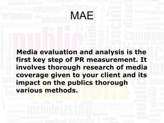 MAE


Media evaluation and analysis is the
first key step of PR measurement. It
involves thorough research of media
coverage given to your client and its
impact on the publics thorough
various methods.
 