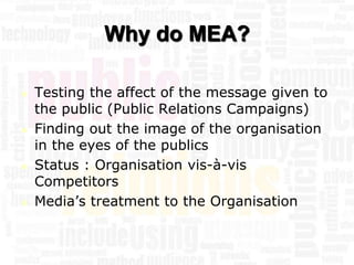 Why do MEA?

   Testing the affect of the message given to
    the public (Public Relations Campaigns)
   Finding out the image of the organisation
    in the eyes of the publics
   Status : Organisation vis-à-vis
    Competitors
   Media’s treatment to the Organisation
 