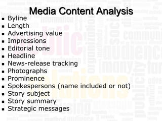 Media Content Analysis
   Byline
   Length
   Advertising value
   Impressions
   Editorial tone
   Headline
   News-release tracking
   Photographs
   Prominence
   Spokespersons (name included or not)
   Story subject
   Story summary
   Strategic messages
 