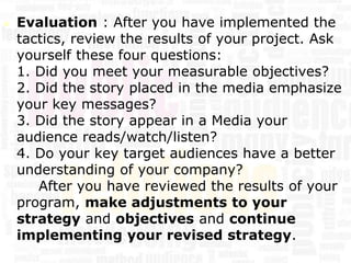    Evaluation : After you have implemented the
    tactics, review the results of your project. Ask
    yourself these four questions:
    1. Did you meet your measurable objectives?
    2. Did the story placed in the media emphasize
    your key messages?
    3. Did the story appear in a Media your
    audience reads/watch/listen?
    4. Do your key target audiences have a better
    understanding of your company?
       After you have reviewed the results of your
    program, make adjustments to your
    strategy and objectives and continue
    implementing your revised strategy.
 