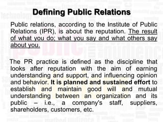 Defining Public Relations
Public relations, according to the Institute of Public
Relations (IPR), is about the reputation. The result
of what you do; what you say and what others say
about you.

The PR practice is defined as the discipline that
looks after reputation with the aim of earning
understanding and support, and influencing opinion
and behavior. It is planned and sustained effort to
establish and maintain good will and mutual
understanding between an organization and its
public – i.e., a company's staff, suppliers,
shareholders, customers, etc.
 