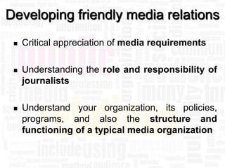 Developing friendly media relations
    Critical appreciation of media requirements

    Understanding the role and responsibility of
     journalists

    Understand your organization, its policies,
     programs, and also the structure and
     functioning of a typical media organization
 