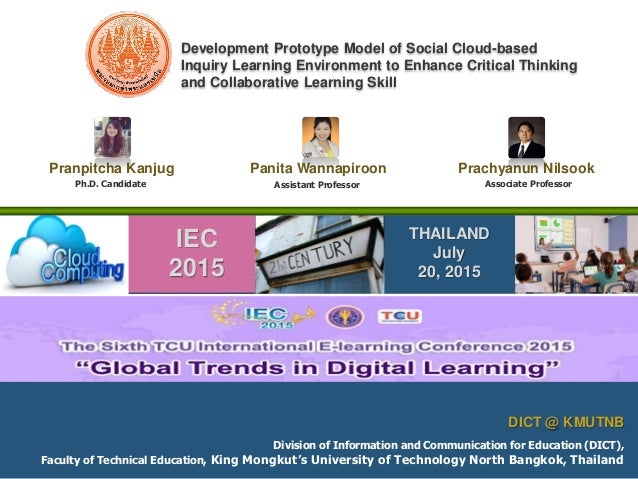 Division of Information and Communication for Education (DICT),
Faculty of Technical Education, King Mongkut’s University of Technology North Bangkok, Thailand
DICT @ KMUTNB
IEC
2015
THAILAND
July
20, 2015
Ph.D. Candidate Assistant Professor
Pranpitcha Kanjug Panita Wannapiroon Prachyanun Nilsook
Associate Professor
Development Prototype Model of Social Cloud-based
Inquiry Learning Environment to Enhance Critical Thinking
and Collaborative Learning Skill
 