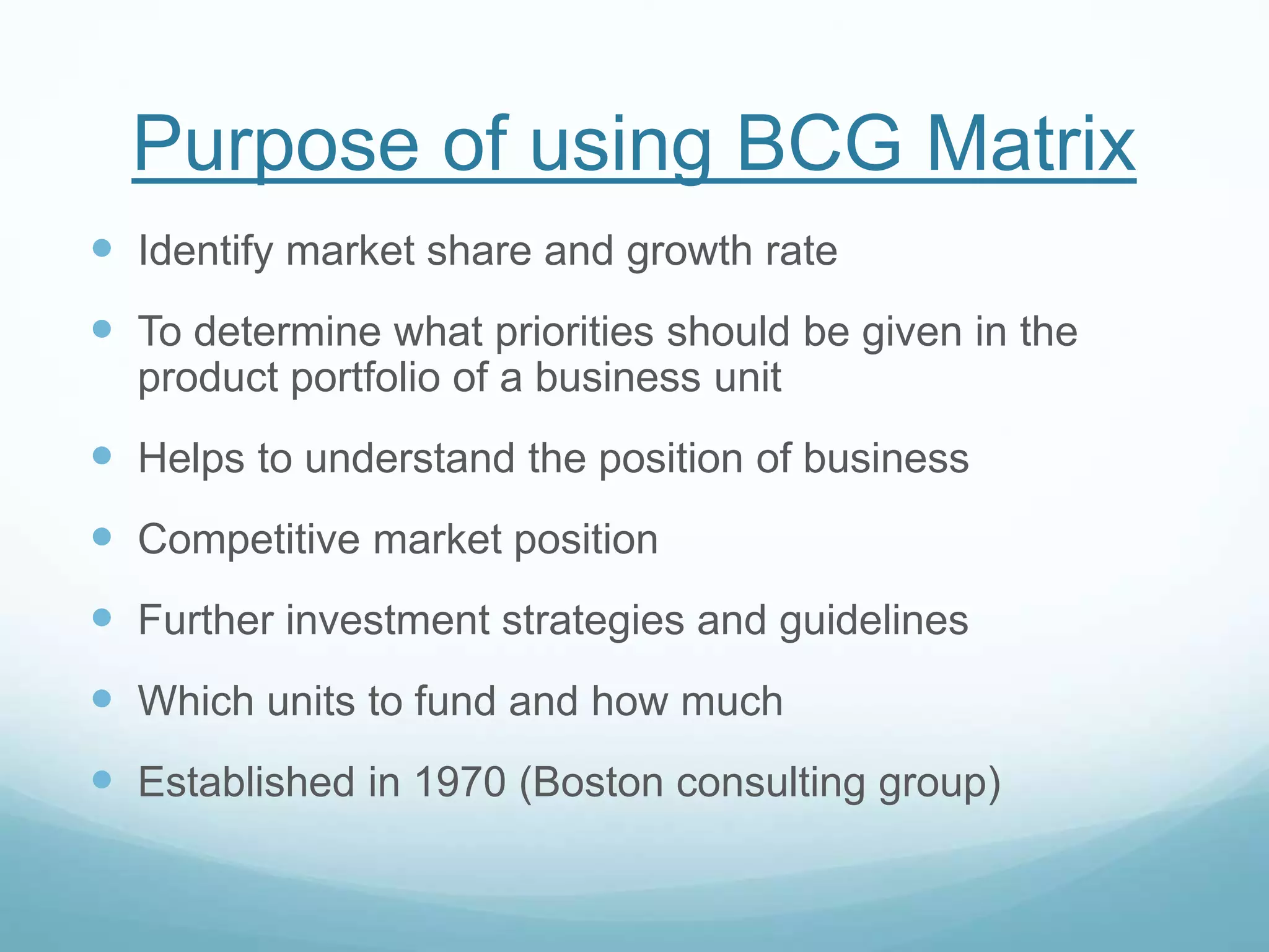 Purpose of using BCG Matrix
 Identify market share and growth rate
 To determine what priorities should be given in the
product portfolio of a business unit
 Helps to understand the position of business
 Competitive market position
 Further investment strategies and guidelines
 Which units to fund and how much
 Established in 1970 (Boston consulting group)
 