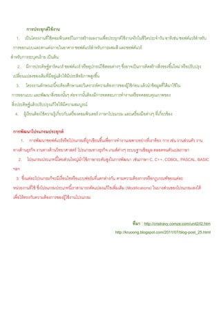 การประยุกต์ ใช้ งาน
   1. เป็ นโครงงานที่ใช้ คอมพิวเตอร์ ในการสร้ างผลงานเพื่อประยุกต์ใช้ งานจริงในชีวิตประจําวัน อาทิเช่น ซอฟต์แวร์ สําหรับ
 การออกแบบและตกแต่งภายในอาคาร ซอฟต์แวร์ สําหรับการผสมสี และซอฟต์แวร์
สําหรับการระบุคนร้ าย เป็ นต้ น
    2. มีการประดิษฐ์ ฮาร์ ดแวร์ ซอฟต์แวร์ หรื ออุปกรณ์ใช้ สอยต่างๆ ซึงอาจเป็ นการคิดสร้ างสิ่งของขึ ้นใหม่ หรื อปรับปรุง
                                                                     ่
 เปลี่ยนแปลงของเดิมที่มีอยูแล้ วให้ มีประสิทธิภาพสูงขึ ้น
                           ่
   3.      โครงงานลักษณะนี ้จะต้ องศึกษาและวิเคราะห์ความต้ องการของผู้ใช้ ก่อน แล้ วนําข้ อมูลที่ได้ มาใช้ ใน
การออกแบบ และพัฒนาสิ่งของนันๆ ต่อจากนันต้ องมีการทดสอบการทํางานหรื อทดสอบคุณภาพของ
                           ้          ้
สิงประดิษฐ์ แล้ วปรับปรุงแก้ ไขให้ มีความสมบูรณ์
  ่
  4. ผู้เรี ยนต้ องใช้ ความรู้เกี่ยวกับเครื่ องคอมพิวเตอร์ ภาษาโปรแกรม และเครื่ องมือต่างๆ ที่เกี่ยวข้ อง

 การพัฒนาโปรแกรมประยุกต์
        1. การพัฒนาซอฟต์แวร์ หรื อโปรแกรมที่ถกเขียนขึ ้นเพื่อการทํางานเฉพาะอย่างที่เราต้ อง การ เช่น งานส่วนตัว งาน
                                             ู
 ทางด้ านธุรกิจ งานทางด้ านวิทยาศาสตร์ โปรแกรมทางธุรกิจ เกมส์ตางๆ ระบบฐานข้ อมูล ตลอดจนตัวแปลภาษา
                                                              ่
     2. โปรแกรมประเภทนี ้โดยส่วนใหญ่มกใช้ ภาษาระดับสูงในการพัฒนา เช่นภาษา C, C++, COBOL, PASCAL, BASIC
                                     ั
 ฯลฯ
   3. ซึงแต่ละโปรแกรมก็จะมีเงื่อนไขหรื อแบบฟอร์ มที่แตกต่างกัน ตามความต้ องการหรื อกฎเกณฑ์ของแต่ละ
        ่
 หน่วยงานที่ใช้ ซึงโปรแกรมประเภทนี ้เราสามารถดัดแปลงแก้ ไขเพิ่มเติม (Modifications) ในบางส่วนของโปรแกรมเองได้
                  ่
 เพื่อให้ ตรงกับความต้ องการของผู้ใช้ งานโปรแกรม



                                                                              ที่มา : http://cristravy.comze.com/unit2/l2.htm
                                                                   http://kruoong.blogspot.com/2011/07/blog-post_25.html
 