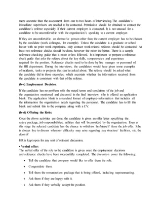 more accurate than the assessment from one to two hours of interviewing.The candidate’s
immediate supervisors are needed to be contacted. Permission should be obtained to contact the
candidate’s referee especially if their current employer is contacted. It is not unusual for a
candidate to be uncomfortable with the organization’s speaking to a current employer.
If they are uncomfortable, an alternative person other than the current employer has to be chosen
by the candidate (work colleague, for example). Unless the candidate is a graduate or school
leaver with no prior work experience, only contact work related referees should be contacted. At
least two reference checks should be done, however the more the better. There is a sample
reference-checking guide that is more or less followed. It is important to prepare a reference
check guide that asks the referee about the key skills, competencies and experience
required for the position. Reference checks need to be done by line manager or personnel of
the HR department. During the interviews, the candidates would have given some examples
of incidents, tasks or projects that can be asked about. The referee should be asked what
the candidate did in those examples, which ascertain whether the information received from
the candidate is consistent with that of the referee.
(b-v) Employment Decision
If the candidate has no problem with the stated terms and conditions of the job and
the organization mentioned and discussed in the final interview, s/he is offered an application
blank. The application blank is a standard format of employee-information that includes all
the information the organization needs regarding the personnel. The candidate has to fill this
blank and submit this to the company along with a CV.
(b-vi) Offering the Role:
Once the above activities are done, the candidate is given an offer letter specifying the
salary package, job responsibilities, utilities that will be provided by the organization. Even at
this stage the selected candidate has the chance to withdraw her/himself from the job offer. S/he
is always free to discuss whatever difficulty may arise regarding pay structure/ facilities, etc. the
door of
HR is kept open for any sort of relevant discussion.
• Verbal offer:
The verbal offer of the role to the candidate is given once the employment decisions
and reference checks have been successfully completed. The discussion cover the following:
 Tell the candidate that company would like to offer them the role.
 Congratulate them.
 Tell them the remuneration package that is being offered, including superannuating.
 Ask them if they are happy with it.
 Ask them if they verbally accept the position.
 