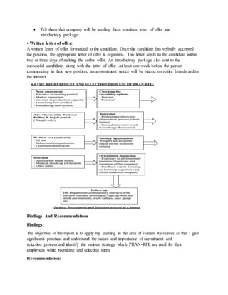  Tell them that company will be sending them a written letter of offer and
introductory package.
• Written letter of offer:
A written letter of offer forwarded to the candidate. Once the candidate has verbally accepted
the position, the appropriate letter of offer is organized. This letter sends to the candidate within
two or three days of making the verbal offer. An introductory package also sent to the
successful candidate, along with the letter of offer. At least one week before the person
commencing in their new position, an appointment notice will be placed on notice boards and/or
the internet.
Findings And Recommendations
Findings:
The objective of the report is to apply my learning in the area of Human Resources so that I gain
significant practical and understand the nature and importance of recruitment and
selection process and identify the various strategy which PRAN-RFL are used for their
employees while recruiting and selecting them.
Recommendation:
 