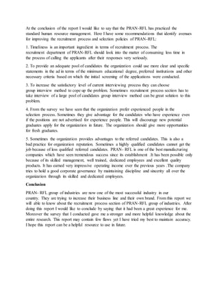 At the conclusion of the report I would like to say that the PRAN-RFL has practiced the
standard human resource management. Here I have some recommendations that identify avenues
for improving the recruitment process and selection policies of PRAN-RFL:
1. Timeliness is an important ingredient in terms of recruitment process. The
recruitment department of PRAN-RFL should look into the matter of consuming less time in
the process of calling the applicants after their responses very seriously.
2. To provide an adequate pool of candidates the organization could use more clear and specific
statements in the ad in terms of the minimum educational degree, preferred institutions and other
necessary criteria based on which the initial screening of the applications were conducted.
3. To increase the satisfactory level of current interviewing process they can choose
group interview method to cope up the problem. Sometimes recruitment process section has to
take interview of a large pool of candidates group interview method can be great solution to this
problem.
4. From the survey we have seen that the organization prefer experienced people in the
selection process. Sometimes they give advantage for the candidates who have experience even
if the positions are not advertised for experience people. This will discourage new potential
graduates apply for the organization in future. The organization should give more opportunities
for fresh graduates.
5. Sometimes the organization provides advantages to the referred candidates. This is also a
bad practice for organization reputation. Sometimes a highly qualified candidates cannot get the
job because of less qualified referred candidates. PRAN- RFL is one of the best manufacturing
companies which have seen tremendous success since its establishment .It has been possible only
because of its skilled management, well trained, dedicated employees and excellent quality
products. It has earned very impressive operating income over the previous years .The company
tries to hold a good corporate governance by maintaining discipline and sincerity all over the
organization through its skilled and dedicated employees.
Conclusion
PRAN- RFL group of industries are now one of the most successful industry in our
country. They are trying to increase their business line and their own brand. From this report we
will able to know about the recruitment process section of PRAN-RFL group of industries. After
doing this report I would like to conclude by saying that it had been a great experience for me.
Moreover the survey that I conducted gave me a stronger and more helpful knowledge about the
entire research. This report may contain few flaws yet I have tried my best to maintain accuracy.
I hope this report can be a helpful resource to use in future.
 