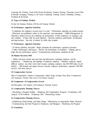 Assessing the Training, Need of the Group Developing Training Strategy, Preparing Lesson Plan
& Module Arranging Training in All Areas Conducting Training Classes, Obtaining Training
Feedback & the Result
15. Types of Training Method
On the Job Training Method, Off the Job Training Method
16. Performance Appraisal Functions
-oriented
subordinate.
Objective) method process for evaluating the performance of their employees by managers and
sub-
17. Performance Appraisal Functions
ring the performance appraisal document
18. Human Resource MIS
and exact data and information regarding employee and the
different statistics any other work which requires updating employee data HR-MIS helps for job
R demand and supply forecast, measure employee performance appraisal. HR MIS
involves with these factors-
19. Compensation System
Direct Compensation, Indirect Compensation Salary Wage, Savings Piece Rate, Commissions
Life Insurance, Pension Sick Leave, Free Meals Vacation
20. Components of Compensation System
Job Description Job Analysis Job Evaluation Payment System
21. Compensation Planning Process
Analysis of All P
22. Compensation Planning Process
23. Conclusion
 