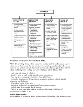 Recruitment and Selection Process in PRAN-RFL:
PRAN-RFL is looking for top-caliber people who want the flexibility and resources to grow
in their career. If someone is that kind of person who has always stood out, they offer a place
where one can continue to excel. PRAN-RFL has thousands of diverse people from different
cultures and backgrounds working in a variety of different jobs in different fields
· Merit is the sole criteria for selection.
· Attitude is given as much weight age as functional competencies.
· Panel interviews comprising of Functional Head & HR Head.
· Sources for recruitment are through campus, consultants, employee referrals, internal
job postings and the internet.
· All positions involve written tests.
· Antecedent verification is an integral part of our recruitment process.
· Medical fitness is pre-requisite for all positions.
· They are an equal opportunity employer and do not discriminate on the basis of
race, community, religion or sex.
(a) Recruitment process:
A responsibility for recruitment usually belongs to the HR department. This department works
 