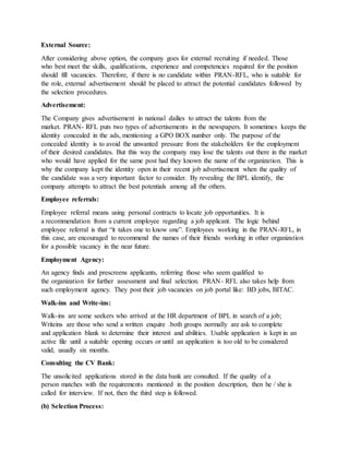 External Source:
After considering above option, the company goes for external recruiting if needed. Those
who best meet the skills, qualifications, experience and competencies required for the position
should fill vacancies. Therefore, if there is no candidate within PRAN-RFL, who is suitable for
the role, external advertisement should be placed to attract the potential candidates followed by
the selection procedures.
Advertisement:
The Company gives advertisement in national dailies to attract the talents from the
market. PRAN- RFL puts two types of advertisements in the newspapers. It sometimes keeps the
identity concealed in the ads, mentioning a GPO BOX number only. The purpose of the
concealed identity is to avoid the unwanted pressure from the stakeholders for the employment
of their desired candidates. But this way the company may lose the talents out there in the market
who would have applied for the same post had they known the name of the organization. This is
why the company kept the identity open in their recent job advertisement when the quality of
the candidate was a very important factor to consider. By revealing the BPL identify, the
company attempts to attract the best potentials among all the others.
Employee referrals:
Employee referral means using personal contracts to locate job opportunities. It is
a recommendation from a current employee regarding a job applicant. The logic behind
employee referral is that “it takes one to know one”. Employees working in the PRAN-RFL, in
this case, are encouraged to recommend the names of their friends working in other organization
for a possible vacancy in the near future.
Employment Agency:
An agency finds and prescreens applicants, referring those who seem qualified to
the organization for further assessment and final selection. PRAN- RFL also takes help from
such employment agency. They post their job vacancies on job portal like: BD jobs, BITAC.
Walk-ins and Write-ins:
Walk-ins are some seekers who arrived at the HR department of BPL in search of a job;
Writeins are those who send a written enquire .both groups normally are ask to complete
and application blank to determine their interest and abilities. Usable application is kept in an
active file until a suitable opening occurs or until an application is too old to be considered
valid, usually six months.
Consulting the CV Bank:
The unsolicited applications stored in the data bank are consulted. If the quality of a
person matches with the requirements mentioned in the position description, then he / she is
called for interview. If not, then the third step is followed.
(b) Selection Process:
 