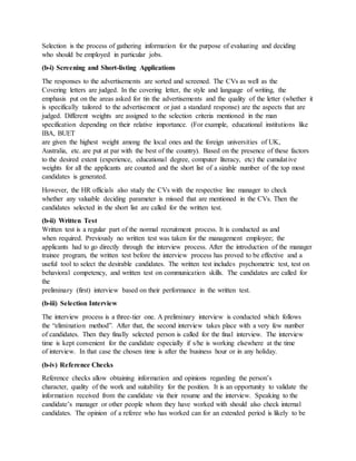 Selection is the process of gathering information for the purpose of evaluating and deciding
who should be employed in particular jobs.
(b-i) Screening and Short-listing Applications
The responses to the advertisements are sorted and screened. The CVs as well as the
Covering letters are judged. In the covering letter, the style and language of writing, the
emphasis put on the areas asked for tin the advertisements and the quality of the letter (whether it
is specifically tailored to the advertisement or just a standard response) are the aspects that are
judged. Different weights are assigned to the selection criteria mentioned in the man
specification depending on their relative importance. (For example, educational institutions like
IBA, BUET
are given the highest weight among the local ones and the foreign universities of UK,
Australia, etc. are put at par with the best of the country). Based on the presence of these factors
to the desired extent (experience, educational degree, computer literacy, etc) the cumulative
weights for all the applicants are counted and the short list of a sizable number of the top most
candidates is generated.
However, the HR officials also study the CVs with the respective line manager to check
whether any valuable deciding parameter is missed that are mentioned in the CVs. Then the
candidates selected in the short list are called for the written test.
(b-ii) Written Test
Written test is a regular part of the normal recruitment process. It is conducted as and
when required. Previously no written test was taken for the management employee; the
applicants had to go directly through the interview process. After the introduction of the manager
trainee program, the written test before the interview process has proved to be effective and a
useful tool to select the desirable candidates. The written test includes psychometric test, test on
behavioral competency, and written test on communication skills. The candidates are called for
the
preliminary (first) interview based on their performance in the written test.
(b-iii) Selection Interview
The interview process is a three-tier one. A preliminary interview is conducted which follows
the “elimination method”. After that, the second interview takes place with a very few number
of candidates. Then they finally selected person is called for the final interview. The interview
time is kept convenient for the candidate especially if s/he is working elsewhere at the time
of interview. In that case the chosen time is after the business hour or in any holiday.
(b-iv) Reference Checks
Reference checks allow obtaining information and opinions regarding the person’s
character, quality of the work and suitability for the position. It is an opportunity to validate the
information received from the candidate via their resume and the interview. Speaking to the
candidate’s manager or other people whom they have worked with should also check internal
candidates. The opinion of a referee who has worked can for an extended period is likely to be
 