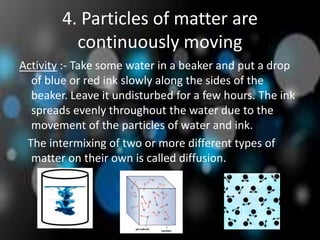 4. Particles of matter are
continuously moving
Activity :- Take some water in a beaker and put a drop
of blue or red ink slowly along the sides of the
beaker. Leave it undisturbed for a few hours. The ink
spreads evenly throughout the water due to the
movement of the particles of water and ink.
The intermixing of two or more different types of
matter on their own is called diffusion.
 