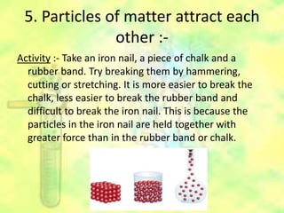 5. Particles of matter attract each
other :-
Activity :- Take an iron nail, a piece of chalk and a
rubber band. Try breaking them by hammering,
cutting or stretching. It is more easier to break the
chalk, less easier to break the rubber band and
difficult to break the iron nail. This is because the
particles in the iron nail are held together with
greater force than in the rubber band or chalk.
 