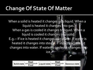 When a solid is heated it changes into liquid.When a
liquid is heated it changes into gas.
When a gas is cooled it changes to liquid.When a
liquid is cooled it changes into solid.
E.g.:- If ice is heated it changes into water. If water is
heated it changes into steam. If steam is cooled it
changes into water. If water is cooled it changes into
ice.
 