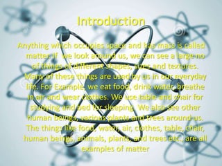 Introduction
Anything which occupies space and has mass is called
matter. If we look around us, we can see a large no
of things of different shapes, sizes and textures.
Many of these things are used by us in our everyday
life. For Example, we eat food, drink water, breathe
in air and wear clothes. We use table and chair for
studying and bed for sleeping. We also see other
human beings, various plants and trees around us.
The things like food, water, air, clothes, table, chair,
human beings, animals, plants, and trees etc., are all
examples of matter
 