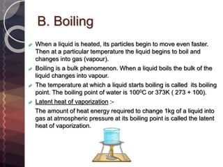 B. Boiling
When a liquid is heated, its particles begin to move even faster.
Then at a particular temperature the liquid begins to boil and
changes into gas (vapour).
Boiling is a bulk phenomenon. When a liquid boils the bulk of the
liquid changes into vapour.
The temperature at which a liquid starts boiling is called its boiling
point. The boiling point of water is 1000C or 373K ( 273 + 100).
Latent heat of vaporization :-
The amount of heat energy required to change 1kg of a liquid into
gas at atmospheric pressure at its boiling point is called the latent
heat of vaporization.
 