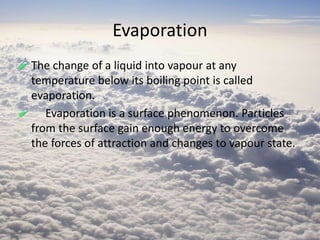 Evaporation
The change of a liquid into vapour at any
temperature below its boiling point is called
evaporation.
Evaporation is a surface phenomenon. Particles
from the surface gain enough energy to overcome
the forces of attraction and changes to vapour state.
 