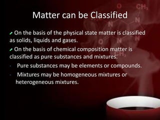 Matter can be Classified
On the basis of the physical state matter is classified
as solids, liquids and gases.
On the basis of chemical composition matter is
classified as pure substances and mixtures.
• Pure substances may be elements or compounds.
• Mixtures may be homogeneous mixtures or
heterogeneous mixtures.
 