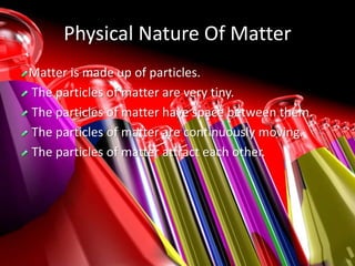 Physical Nature Of Matter
Matter is made up of particles.
The particles of matter are very tiny.
The particles of matter have space between them.
The particles of matter are continuously moving.
The particles of matter attract each other.
 