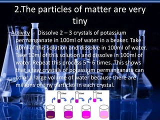 2.The particles of matter are very
tiny
Activity :- Dissolve 2 – 3 crystals of potassium
permanganate in 100ml of water in a beaker. Take
10ml of this solution and dissolve in 100ml of water.
Take 10ml of this solution and dissolve in 100ml of
water. Repeat this process 5 – 6 times. This shows
that a few crystals of potassium permanganate can
color a large volume of water because there are
millions of tiny particles in each crystal.
 