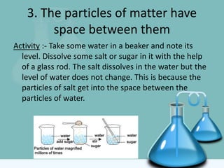 3. The particles of matter have
space between them
Activity :- Take some water in a beaker and note its
level. Dissolve some salt or sugar in it with the help
of a glass rod. The salt dissolves in the water but the
level of water does not change. This is because the
particles of salt get into the space between the
particles of water.
 
