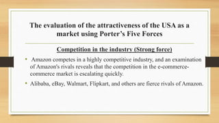 The evaluation of the attractiveness of the USA as a
market using Porter’s Five Forces
Competition in the industry (Strong force)
• Amazon competes in a highly competitive industry, and an examination
of Amazon's rivals reveals that the competition in the e-commerce-
commerce market is escalating quickly.
• Alibaba, eBay, Walmart, Flipkart, and others are fierce rivals of Amazon.
 